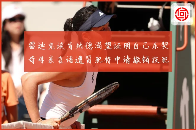 雷迪克谈肯纳德渴望证明自己东契奇母亲言语遭冒犯将申请撤销技犯成长观察