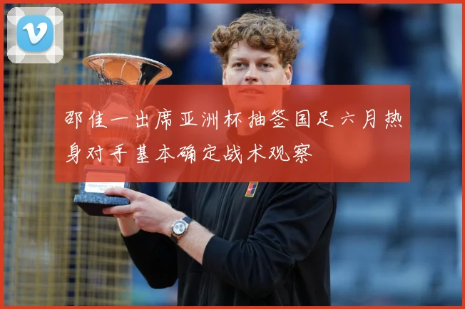 邵佳一出席亚洲杯抽签国足六月热身对手基本确定战术观察