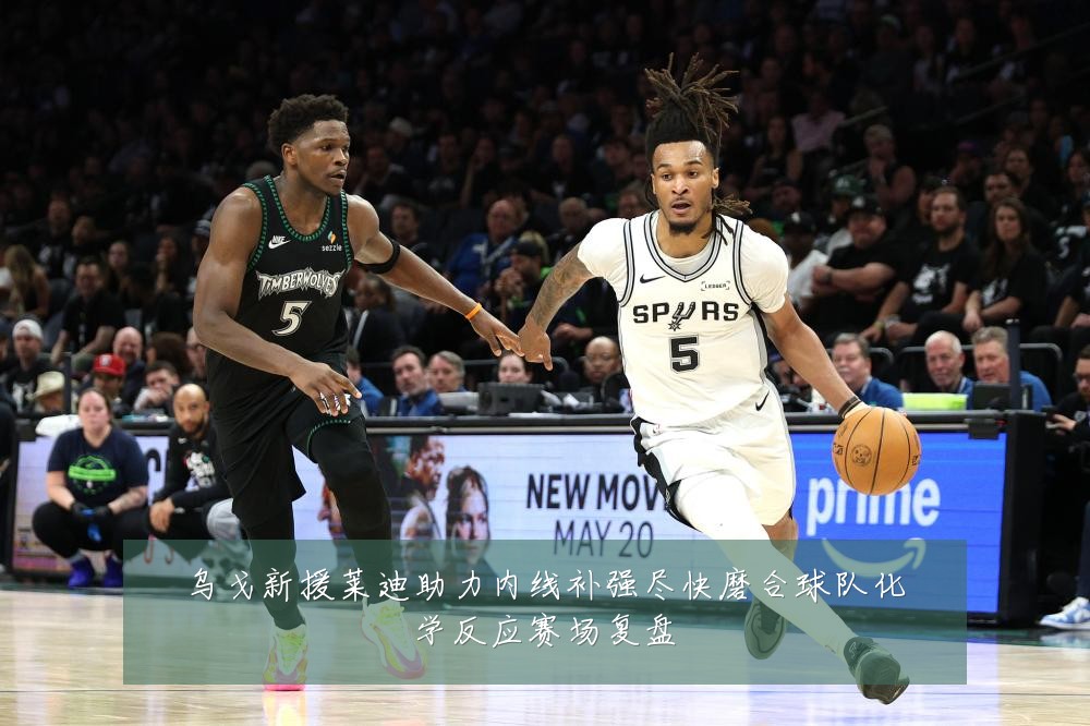 乌戈新援莱迪助力内线补强尽快磨合球队化学反应赛场复盘